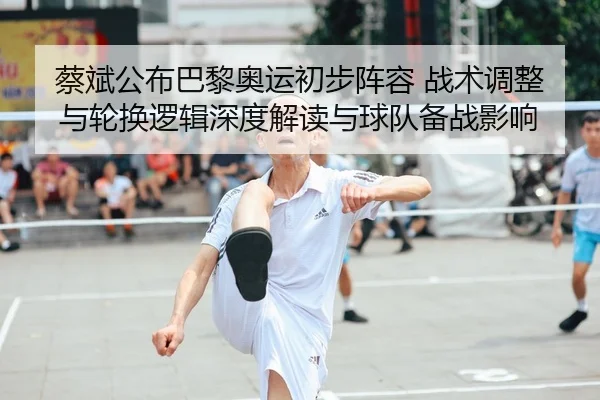 蔡斌公布巴黎奥运初步阵容 战术调整与轮换逻辑深度解读与球队备战影响